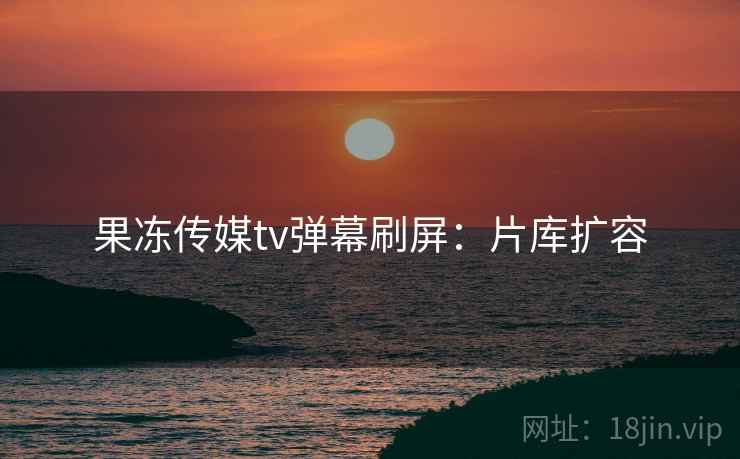 果冻传媒tv弹幕刷屏：片库扩容