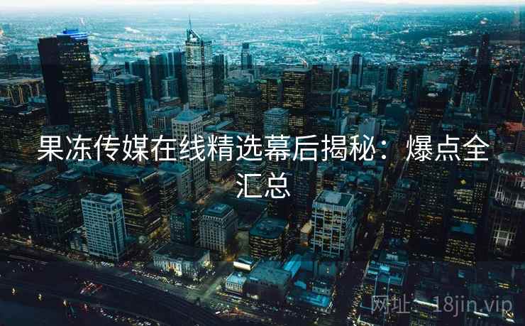 果冻传媒在线精选幕后揭秘：爆点全汇总