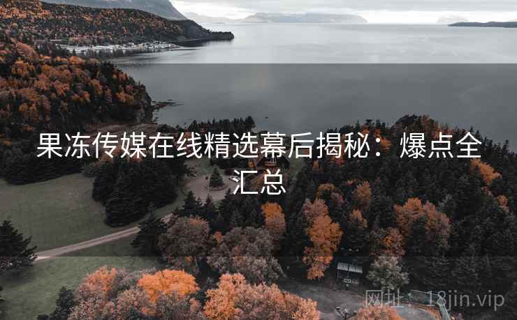 果冻传媒在线精选幕后揭秘：爆点全汇总