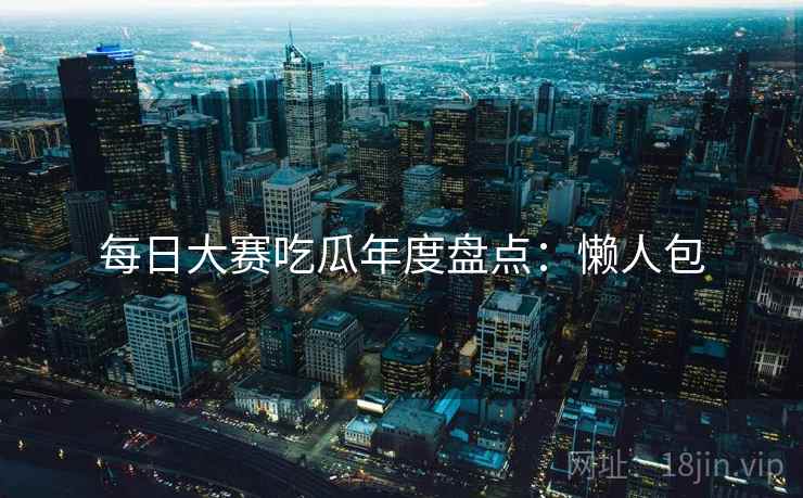 每日大赛吃瓜年度盘点：懒人包