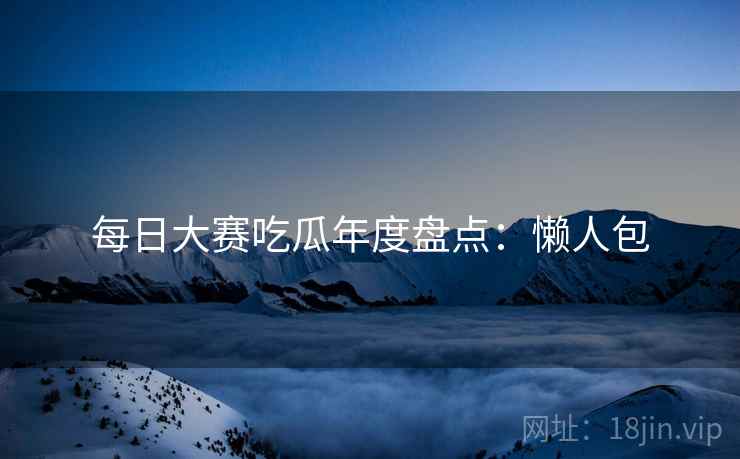 每日大赛吃瓜年度盘点：懒人包