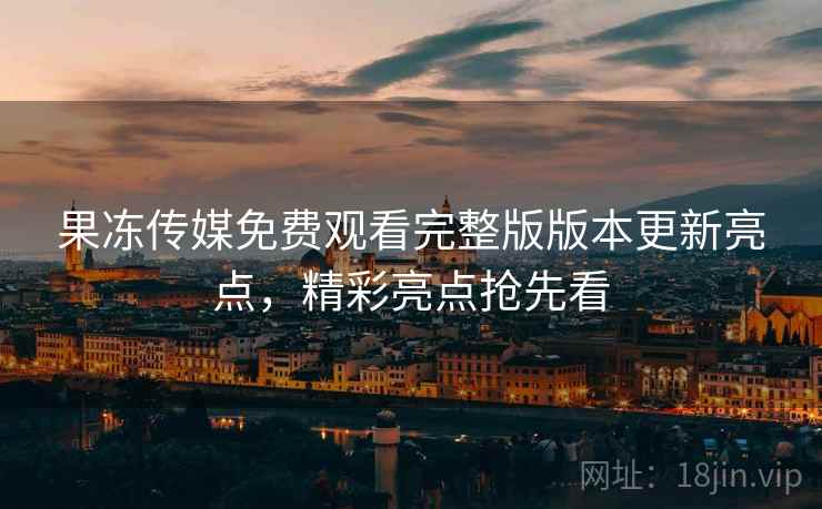 果冻传媒免费观看完整版版本更新亮点，精彩亮点抢先看