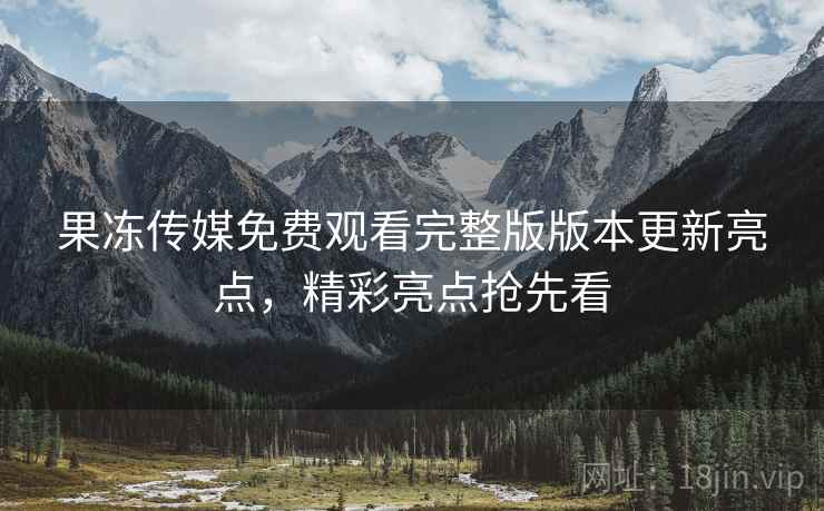 果冻传媒免费观看完整版版本更新亮点，精彩亮点抢先看