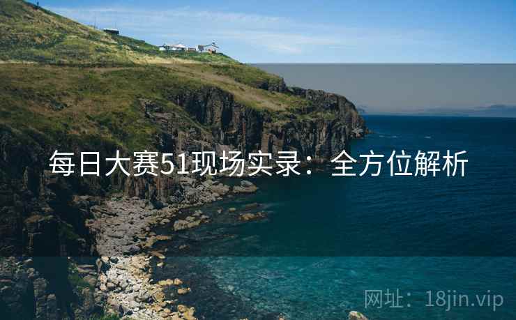每日大赛51现场实录：全方位解析