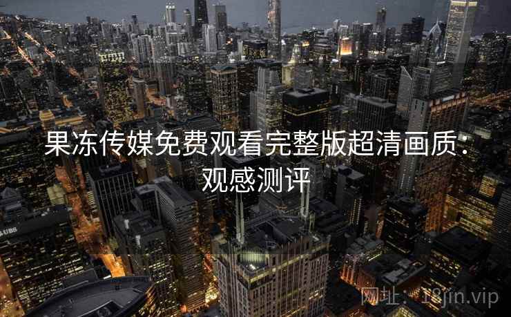 果冻传媒免费观看完整版超清画质：观感测评