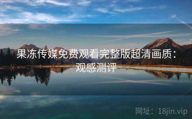 果冻传媒免费观看完整版超清画质：观感测评