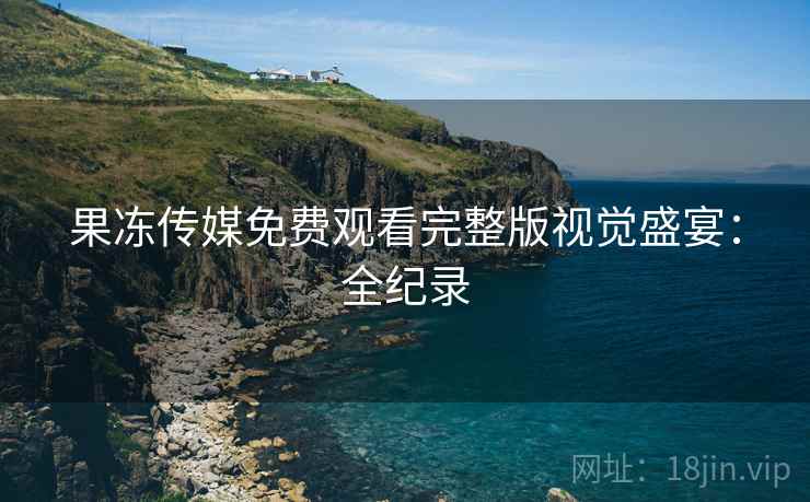 果冻传媒免费观看完整版视觉盛宴：全纪录