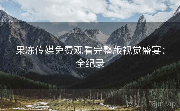 果冻传媒免费观看完整版视觉盛宴：全纪录
