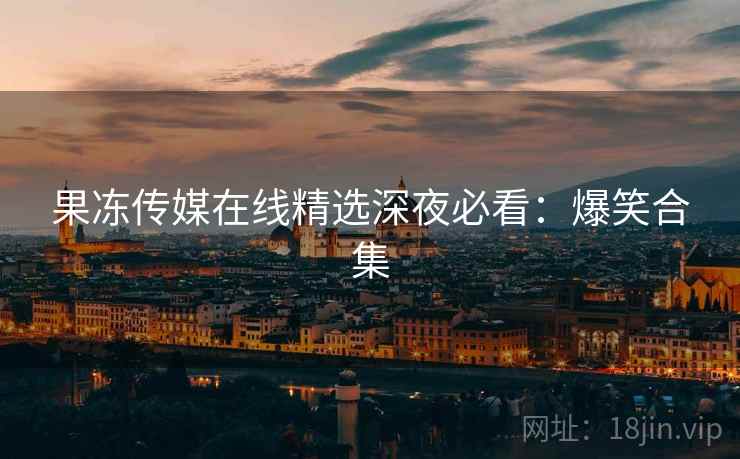 果冻传媒在线精选深夜必看：爆笑合集