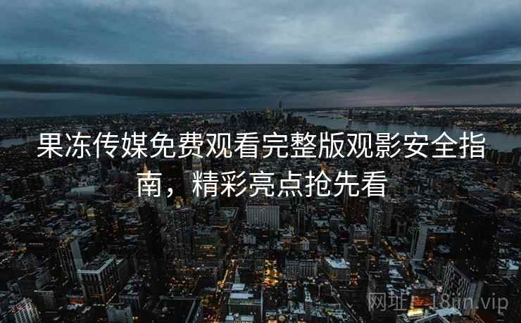 果冻传媒免费观看完整版观影安全指南，精彩亮点抢先看