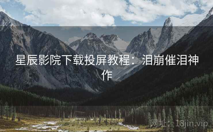 星辰影院下载投屏教程：泪崩催泪神作