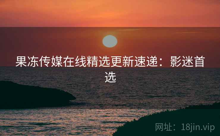 果冻传媒在线精选更新速递：影迷首选