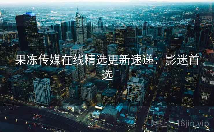 果冻传媒在线精选更新速递：影迷首选