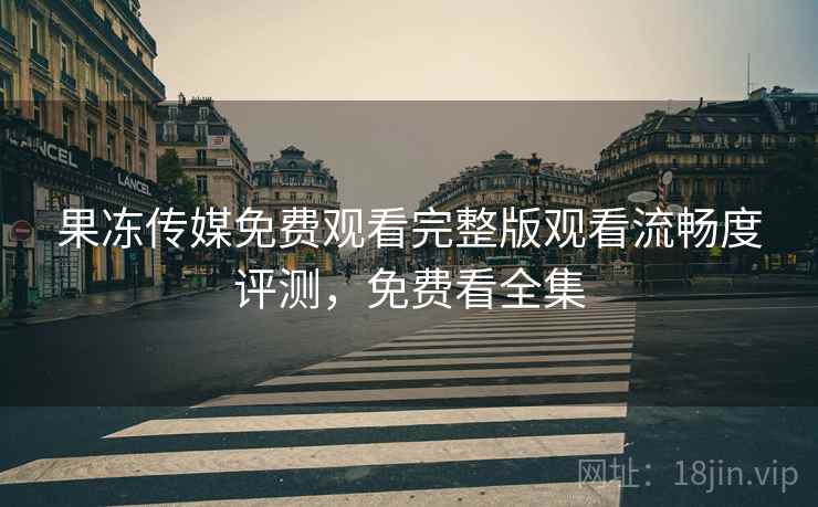 果冻传媒免费观看完整版观看流畅度评测，免费看全集