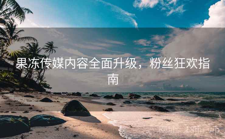 果冻传媒内容全面升级，粉丝狂欢指南