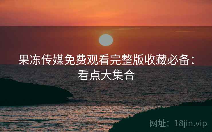 果冻传媒免费观看完整版收藏必备：看点大集合