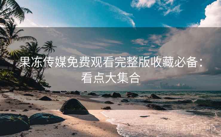 果冻传媒免费观看完整版收藏必备：看点大集合