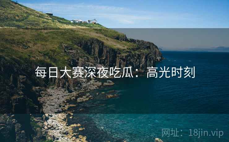 每日大赛深夜吃瓜：高光时刻