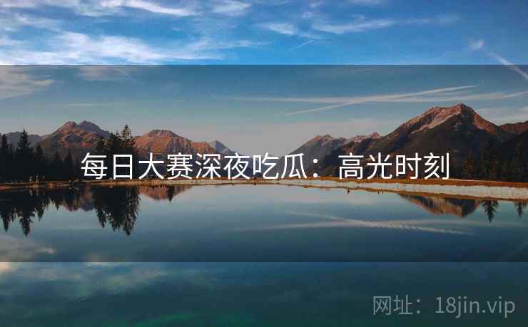 每日大赛深夜吃瓜：高光时刻