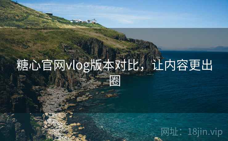 糖心官网vlog版本对比，让内容更出圈