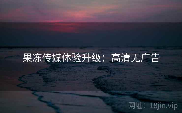 果冻传媒体验升级：高清无广告