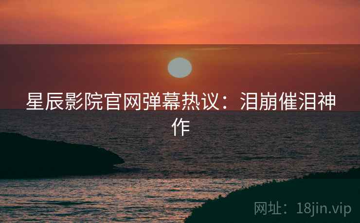 星辰影院官网弹幕热议：泪崩催泪神作