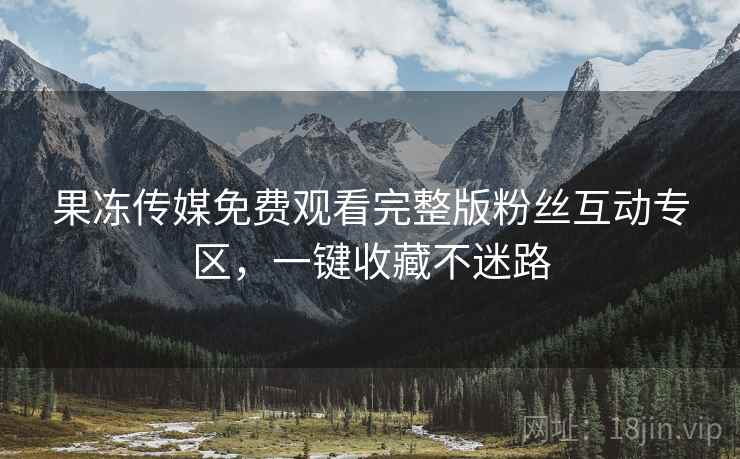 果冻传媒免费观看完整版粉丝互动专区，一键收藏不迷路