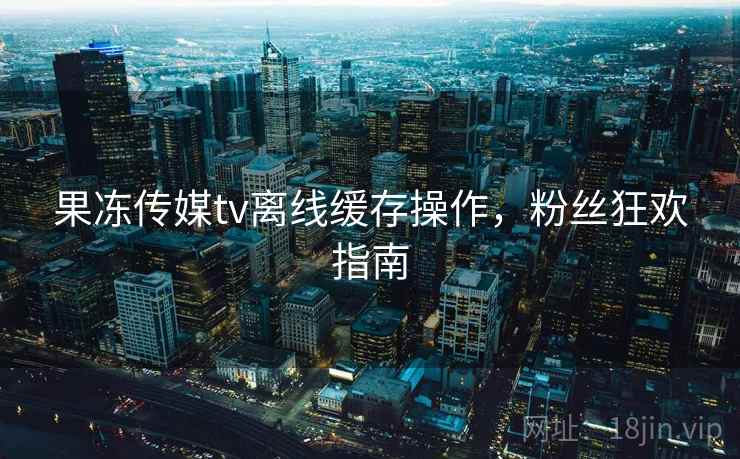 果冻传媒tv离线缓存操作，粉丝狂欢指南