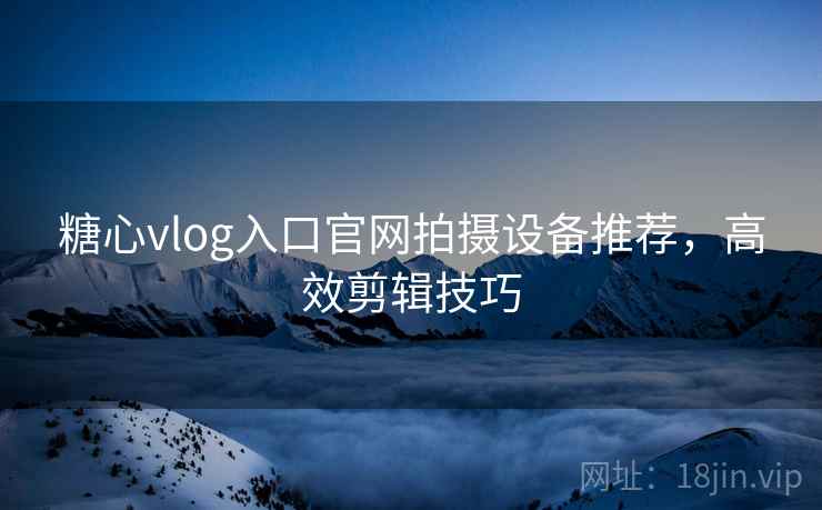 糖心vlog入口官网拍摄设备推荐,高效剪辑技巧